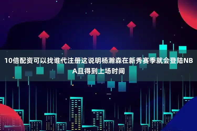 10倍配资可以找谁代注册这说明杨瀚森在新秀赛季就会登陆NBA且得到上场时间