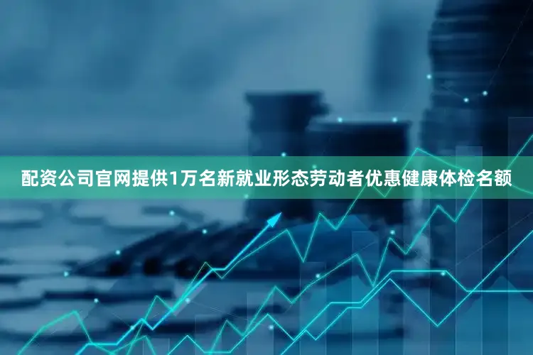 配资公司官网提供1万名新就业形态劳动者优惠健康体检名额