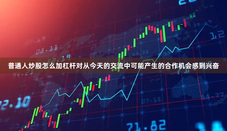 普通人炒股怎么加杠杆对从今天的交流中可能产生的合作机会感到兴奋