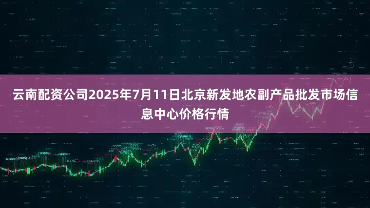 云南配资公司2025年7月11日北京新发地农副产品批发市场信息中心价格行情