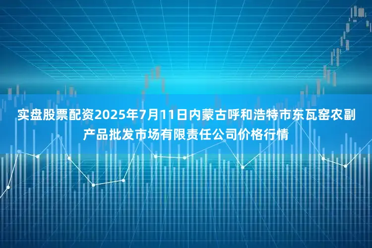 实盘股票配资2025年7月11日内蒙古呼和浩特市东瓦窑农副产品批发市场有限责任公司价格行情