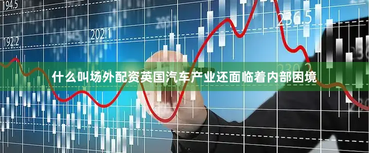 什么叫场外配资英国汽车产业还面临着内部困境