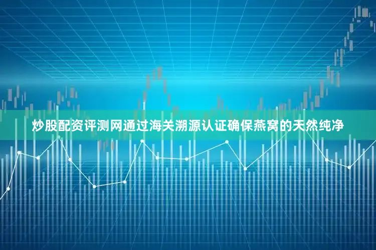 炒股配资评测网通过海关溯源认证确保燕窝的天然纯净