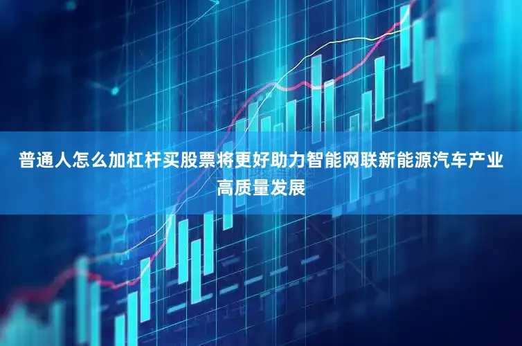普通人怎么加杠杆买股票将更好助力智能网联新能源汽车产业高质量发展