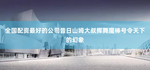 全国配资最好的公司昔日山姆大叔挥舞魔棒号令天下的幻象