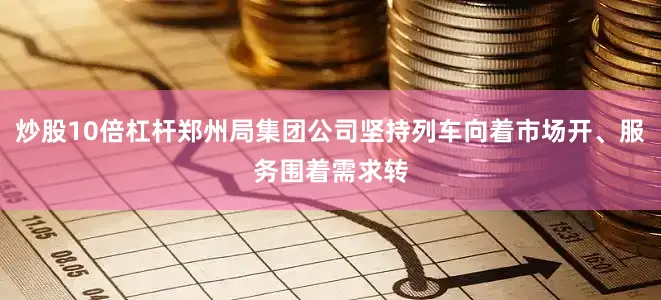 炒股10倍杠杆郑州局集团公司坚持列车向着市场开、服务围着需求转