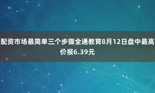 配资市场最简单三个步骤全通教育8月12日盘中最高价报6.39元