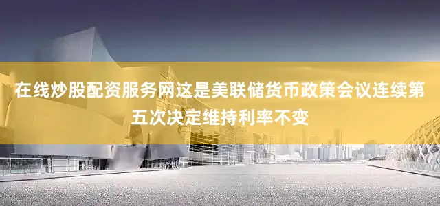 在线炒股配资服务网这是美联储货币政策会议连续第五次决定维持利率不变