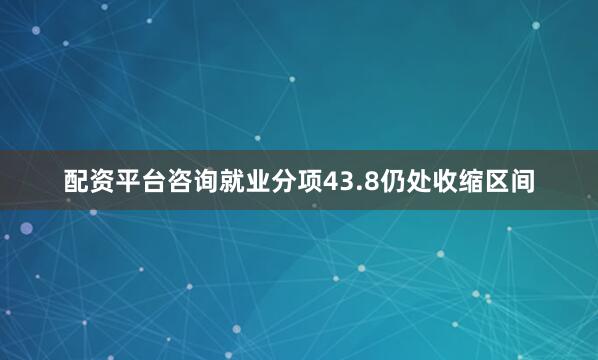 配资平台咨询就业分项43.8仍处收缩区间