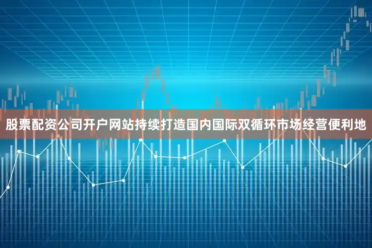 股票配资公司开户网站持续打造国内国际双循环市场经营便利地
