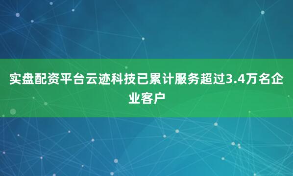 实盘配资平台云迹科技已累计服务超过3.4万名企业客户